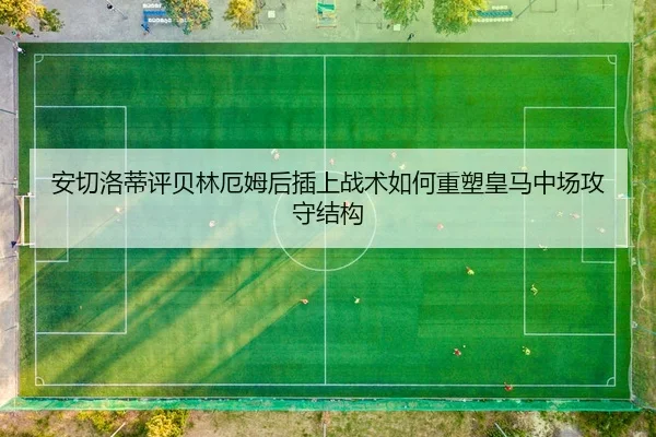 安切洛蒂评贝林厄姆后插上战术如何重塑皇马中场攻守结构