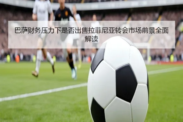 巴萨财务压力下是否出售拉菲尼亚转会市场前景全面解读