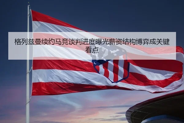 格列兹曼续约马竞谈判进度曝光薪资结构博弈成关键看点