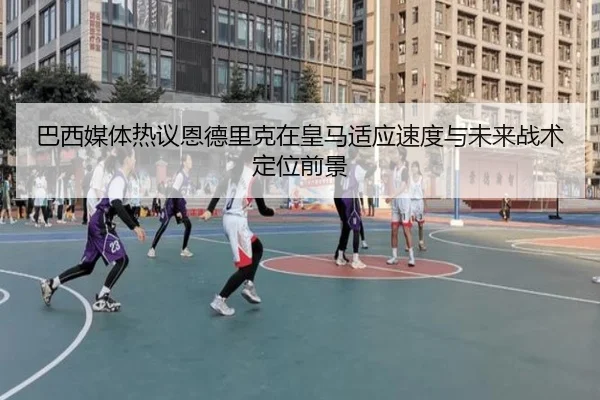 巴西媒体热议恩德里克在皇马适应速度与未来战术定位前景