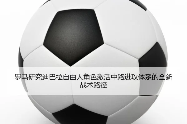罗马研究迪巴拉自由人角色激活中路进攻体系的全新战术路径