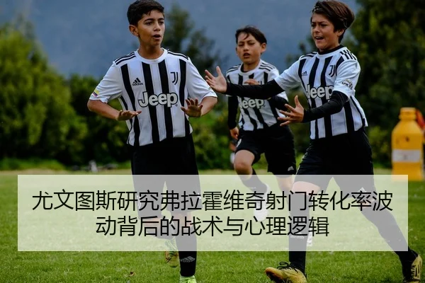 尤文图斯研究弗拉霍维奇射门转化率波动背后的战术与心理逻辑